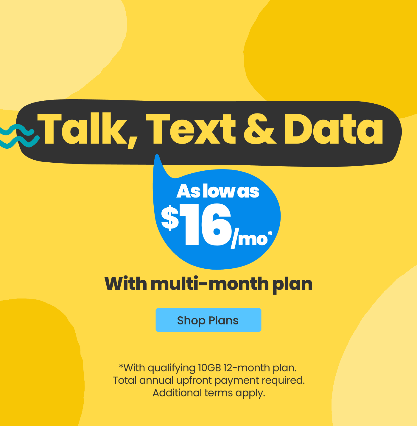 Talk, Text & Data. As low as $16/mo* with multi-month plan. Shop Plans. *With qualifying 10GB 12-month plan. Total annual upfront payment required. Additional terms apply.