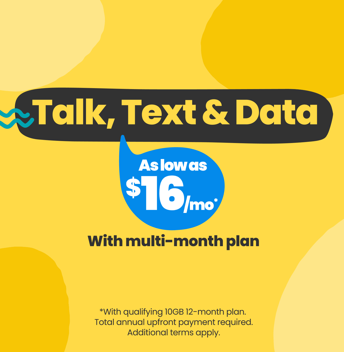 Talk, Text & Data. As low as $16/mo* with multi-month plan. *With qualifying 10GB 12-month plan. Total annual upfront payment required. Additional terms apply.